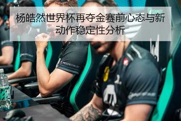 杨皓然世界杯再夺金赛前心态与新动作稳定性分析